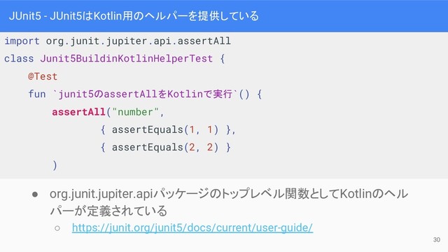import org.junit.jupiter.api.assertAll
class Junit5BuildinKotlinHelperTest {
@Test
fun `junit5のassertAllをKotlinで実行`() {
assertAll("number",
{ assertEquals(1, 1) },
{ assertEquals(2, 2) }
)
JUnit5 - JUnit5はKotlin用のヘルパーを提供している
● org.junit.jupiter.apiパッケージのトップレベル関数としてKotlinのヘル
パーが定義されている
○ https://junit.org/junit5/docs/current/user-guide/
30
