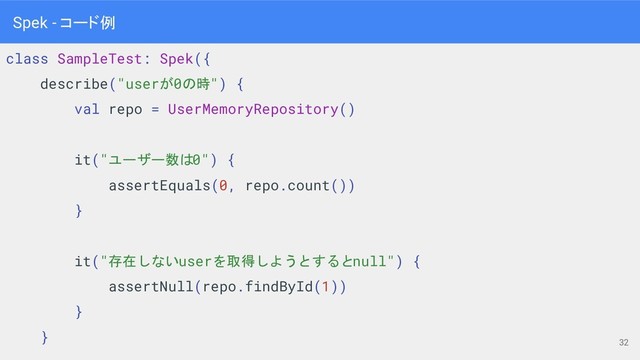 class SampleTest: Spek({
describe("userが0の時") {
val repo = UserMemoryRepository()
it("ユーザー数は0") {
assertEquals(0, repo.count())
}
it("存在しないuserを取得しようとするとnull") {
assertNull(repo.findById(1))
}
}
32
Spek - コード例
