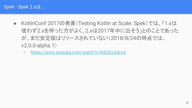 Spek - Spek 2.xは...
● KotlinConf 2017の発表（Testing Kotlin at Scale: Spek）では、「1.xは
使わず2.xを待った方がよく、2.xは2017年中に出そう」とのことであった
が、まだ安定版はリリースされていない（2018/8/24の時点では、
v2.0.0-alpha.1）
○ https://www.youtube.com/watch?v=R425cc6XrvA
33
