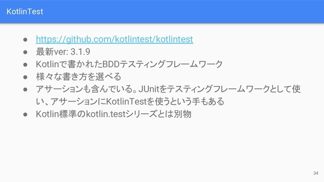 KotlinTest
● https://github.com/kotlintest/kotlintest
● 最新ver: 3.1.9
● Kotlinで書かれたBDDテスティングフレームワーク
● 様々な書き方を選べる
● アサーションも含んでいる。JUnitをテスティングフレームワークとして使
い、アサーションにKotlinTestを使うという手もある
● Kotlin標準のkotlin.testシリーズとは別物
34
