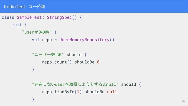 class SampleTest: StringSpec() {
init {
"userが0の時" {
val repo = UserMemoryRepository()
"ユーザー数は0" should {
repo.count() shouldBe 0
}
"存在しないuserを取得しようとするとnull" should {
repo.findById(1) shouldBe null
}
35
KotlinTest - コード例
