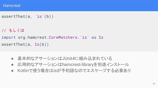 Hamcrest
● 基本的なアサーションはJUnit4に組み込まれている
● 応用的なアサーションはhamcrest-libraryを別途インストール
● Kotlinで使う場合はisが予約語なのでエスケープする必要あり
assertThat(a, `is`(b))
// もしくは
import org.hamcrest.CoreMatchers.`is` as Is
assertThat(a, Is(b))
41
