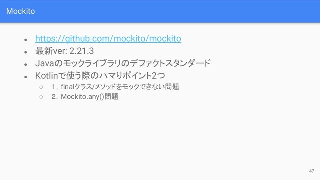 Mockito
● https://github.com/mockito/mockito
● 最新ver: 2.21.3
● Javaのモックライブラリのデファクトスタンダード
● Kotlinで使う際のハマりポイント2つ
○ １，finalクラス/メソッドをモックできない問題
○ ２，Mockito.any()問題
47
