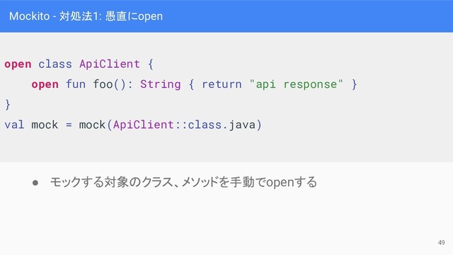 Mockito - 対処法1: 愚直にopen
open class ApiClient {
open fun foo(): String { return "api response" }
}
val mock = mock(ApiClient::class.java)
● モックする対象のクラス、メソッドを手動でopenする
49
