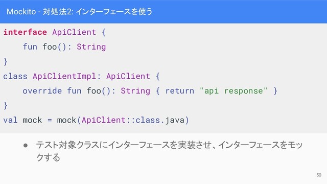 Mockito - 対処法2: インターフェースを使う
interface ApiClient {
fun foo(): String
}
class ApiClientImpl: ApiClient {
override fun foo(): String { return "api response" }
}
val mock = mock(ApiClient::class.java)
● テスト対象クラスにインターフェースを実装させ、インターフェースをモッ
クする
50
