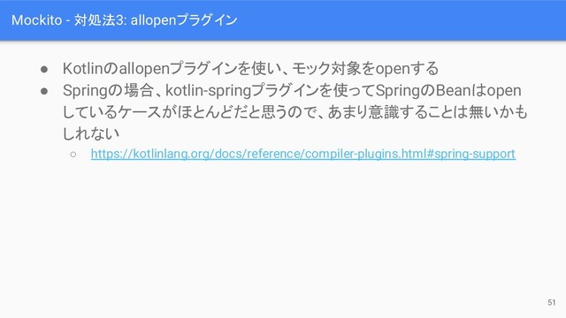 Mockito - 対処法3: allopenプラグイン
● Kotlinのallopenプラグインを使い、モック対象をopenする
● Springの場合、kotlin-springプラグインを使ってSpringのBeanはopen
しているケースがほとんどだと思うので、あまり意識することは無いかも
しれない
○ https://kotlinlang.org/docs/reference/compiler-plugins.html#spring-support
51
