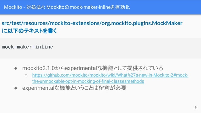 Mockito - 対処法4: Mockitoのmock-maker-inlineを有効化
mock-maker-inline
src/test/resources/mockito-extensions/org.mockito.plugins.MockMaker
に以下のテキストを書く
● mockito2.1.0からexperimentalな機能として提供されている
○ https://github.com/mockito/mockito/wiki/What%27s-new-in-Mockito-2#mock-
the-unmockable-opt-in-mocking-of-final-classesmethods
● experimentalな機能ということは留意が必要
54
