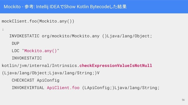 Mockito - 参考: Intellij IDEAでShow Kotlin Bytecodeした結果
mockClient.foo(Mockito.any())
↓
INVOKESTATIC org/mockito/Mockito.any ()Ljava/lang/Object;
DUP
LDC "Mockito.any()"
INVOKESTATIC
kotlin/jvm/internal/Intrinsics.checkExpressionValueIsNotNull
(Ljava/lang/Object;Ljava/lang/String;)V
CHECKCAST ApiConfig
INVOKEVIRTUAL ApiClient.foo (LApiConfig;)Ljava/lang/String;
56
