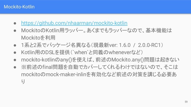 Mockito-Kotlin
● https://github.com/nhaarman/mockito-kotlin
● MockitoのKotlin用ラッパー。あくまでもラッパーなので、基本機能は
Mockitoを利用
● 1系と2系でパッケージ名異なる（現最新ver: 1.6.0 / 2.0.0-RC1）
● Kotlin用のDSLを提供（`when`と同義のwheneverなど）
● mockito-kotlinのany()を使えば、前述のMockito.any()問題は起きない
● ※前述のfinal問題を自動でカバーしてくれるわけではないので、そこは
mockitoのmock-maker-inlinを有効化など前述の対策を講じる必要あ
り
59
