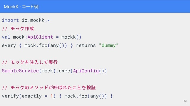 import io.mockk.*
// モック作成
val mock:ApiClient = mockk()
every { mock.foo(any()) } returns "dummy"
// モックを注入して実行
SampleService(mock).exec(ApiConfig())
// モックのメソッドが呼ばれたことを検証
verify(exactly = 1) { mock.foo(any()) }
MockK - コード例
62
