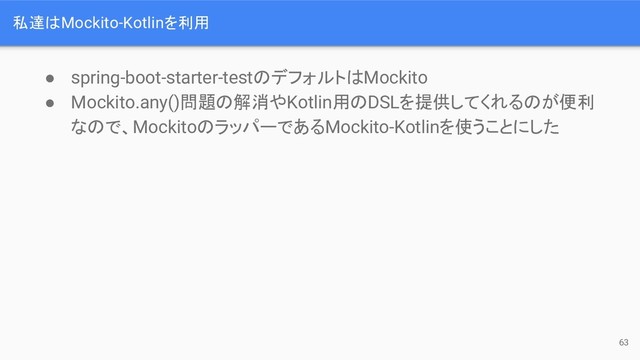私達はMockito-Kotlinを利用
● spring-boot-starter-testのデフォルトはMockito
● Mockito.any()問題の解消やKotlin用のDSLを提供してくれるのが便利
なので、MockitoのラッパーであるMockito-Kotlinを使うことにした
63

