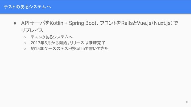 テストのあるシステムへ
● APIサーバをKotlin + Spring Boot、フロントをRailsとVue.js（Nuxt.js）で
リプレイス
○ テストのあるシステムへ
○ 2017年5月から開始。リリースはほぼ完了
○ 約1500ケースのテストをKotlinで書いてきた
8
