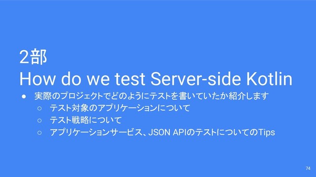 2部
How do we test Server-side Kotlin
● 実際のプロジェクトでどのようにテストを書いていたか紹介します
○ テスト対象のアプリケーションについて
○ テスト戦略について
○ アプリケーションサービス、JSON APIのテストについてのTips
74
