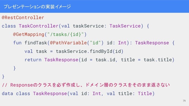 プレゼンテーションの実装イメージ
@RestController
class TaskController(val taskService: TaskService) {
@GetMapping("/tasks/{id}")
fun findTask(@PathVariable("id") id: Int): TaskResponse {
val task = taskService.findById(id)
return TaskResponse(id = task.id, title = task.title)
}
}
// Responseのクラスを必ず作成し、ドメイン層のクラスをそのまま返さない
data class TaskResponse(val id: Int, val title: Title)
79
