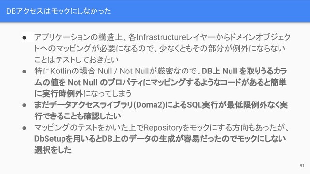 DBアクセスはモックにしなかった
● アプリケーションの構造上、各Infrastructureレイヤーからドメインオブジェク
トへのマッピングが必要になるので、少なくともその部分が例外にならない
ことはテストしておきたい
● 特にKotlinの場合 Null / Not Nullが厳密なので、DB上 Null を取りうるカラ
ムの値を Not Null のプロパティにマッピングするようなコードがあると簡単
に実行時例外になってしまう
● まだデータアクセスライブラリ(Doma2)によるSQL実行が最低限例外なく実
行できることも確認したい
● マッピングのテストをかいた上でRepositoryをモックにする方向もあったが、
DbSetupを用いるとDB上のデータの生成が容易だったのでモックにしない
選択をした
91
