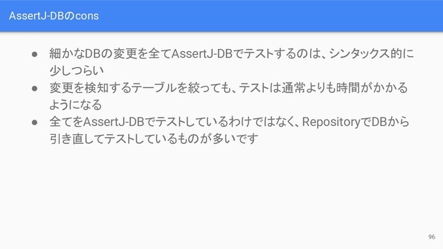 AssertJ-DBのcons
● 細かなDBの変更を全てAssertJ-DBでテストするのは、シンタックス的に
少しつらい
● 変更を検知するテーブルを絞っても、テストは通常よりも時間がかかる
ようになる
● 全てをAssertJ-DBでテストしているわけではなく、RepositoryでDBから
引き直してテストしているものが多いです
96
