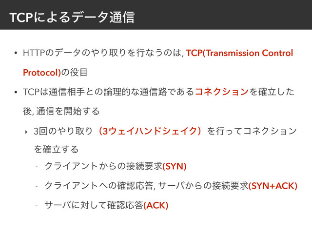 TCPʹΑΔσʔλ௨৴
• HTTPͷσʔλͷ΍ΓऔΓΛߦͳ͏ͷ͸, TCP(Transmission Control
Protocol)ͷ໾໨
• TCP͸௨৴૬खͱͷ࿦ཧతͳ௨৴࿏Ͱ͋ΔίωΫγϣϯΛཱ֬ͨ͠
ޙ, ௨৴Λ։࢝͢Δ
‣ 3ճͷ΍ΓऔΓʢ3΢ΣΠϋϯυγΣΠΫʣΛߦͬͯίωΫγϣϯ
Λཱ֬͢Δ
- ΫϥΠΞϯτ͔Βͷ઀ଓཁٻ(SYN)
- ΫϥΠΞϯτ΁ͷ֬ೝԠ౴, αʔό͔Βͷ઀ଓཁٻ(SYN+ACK)
- αʔόʹରͯ֬͠ೝԠ౴(ACK)
