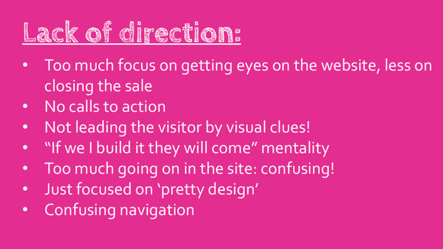 • Too much focus on getting eyes on the website, less on
closing the sale
• No calls to action
• Not leading the visitor by visual clues!
• “If we I build it they will come” mentality
• Too much going on in the site: confusing!
• Just focused on ‘pretty design’
• Confusing navigation
Lack of direction:
