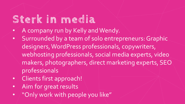 Sterk in media
• A company run by Kelly andWendy.
• Surrounded by a team of solo entrepreneurs: Graphic
designers, WordPress professionals, copywriters,
webhosting professionals, social media experts, video
makers, photographers, direct marketing experts, SEO
professionals
• Clients first approach!
• Aim for great results
• “Only work with people you like”
