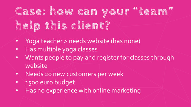 Case: how can your “team”
help this client?
• Yoga teacher > needs website (has none)
• Has multiple yoga classes
• Wants people to pay and register for classes through
website
• Needs 20 new customers per week
• 1500 euro budget
• Has no experience with online marketing
