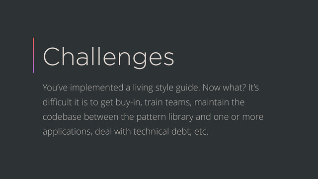 Challenges
You’ve implemented a living style guide. Now what? It’s
diﬃcult it is to get buy-in, train teams, maintain the
codebase between the pattern library and one or more
applications, deal with technical debt, etc.
