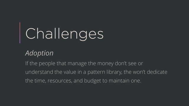 Challenges
Adoption
If the people that manage the money don’t see or
understand the value in a pattern library, the won’t dedicate
the time, resources, and budget to maintain one.
