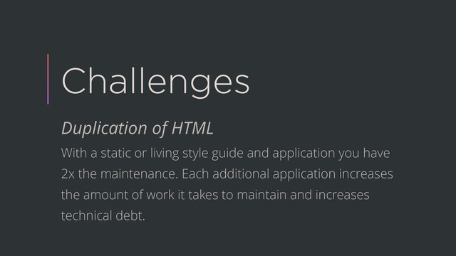 Challenges
Duplication of HTML
With a static or living style guide and application you have
2x the maintenance. Each additional application increases
the amount of work it takes to maintain and increases
technical debt.
