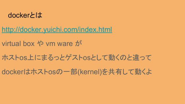 dockerとは
http://docker.yuichi.com/index.html
virtual box や vm ware が
ホストos上にまるっとゲストosとして動くのと違って
dockerはホストosの一部(kernel)を共有して動くよ
