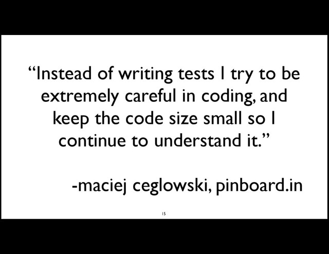 “Instead of writing tests I try to be
extremely careful in coding, and
keep the code size small so I
continue to understand it.”
-maciej ceglowski, pinboard.in
15
