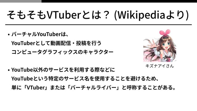 そもそもVTuberとは？ (Wikipediaより)
• バーチャルYouTuberは、 
YouTuberとして動画配信‧投稿を⾏う 
コンピュータグラフィックスのキャラクター 
• YouTube以外のサービスを利⽤する際などに 
YouTubeという特定のサービス名を使⽤することを避けるため、 
単に「VTuber」または「バーチャルライバー」と呼称することがある。
キズナアイさん
