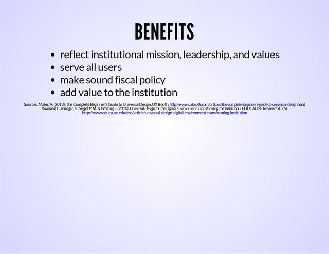 BENEFITS
reflect institutional mission, leadership, and values
serve all users
make sound fiscal policy
add value to the institution
Sources: Maler, A. (2013). The Complete Beginner’s Guide to Universal Design. UX Booth. and
Rowland, C., Mariger, H., Siegel, P. M., & Whiting, J. (2010). Universal Design for the Digital Environment: Transforming the Institution. EDUCAUSE Review*, 45(6).
http://www.uxbooth.com/articles/the-complete-beginners-guide-to-universal-design/
http://www.educause.edu/ero/article/universal-design-digital-environment-transforming-institution
