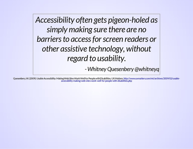 Accessibility often gets pigeon-holed as
simply making sure there are no
barriers to access for screen readers or
other assistive technology, without
regard to usability.
- Whitney Quesenbery @whitneyq
Quesenbery, W. (2009). Usable Accessibility: Making Web Sites Work Well for People with Disabilities. UX Matters. http://www.uxmatters.com/mt/archives/2009/02/usable-
accessibility-making-web-sites-work-well-for-people-with-disabilities.php
