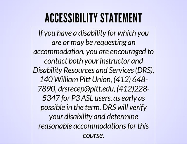 ACCESSIBILITY STATEMENT
If you have a disability for which you
are or may be requesting an
accommodation, you are encouraged to
contact both your instructor and
Disability Resources and Services (DRS),
140 William Pitt Union, (412) 648-
7890, drsrecep@pitt.edu, (412)228-
5347 for P3 ASL users, as early as
possible in the term. DRS will verify
your disability and determine
reasonable accommodations for this
course.

