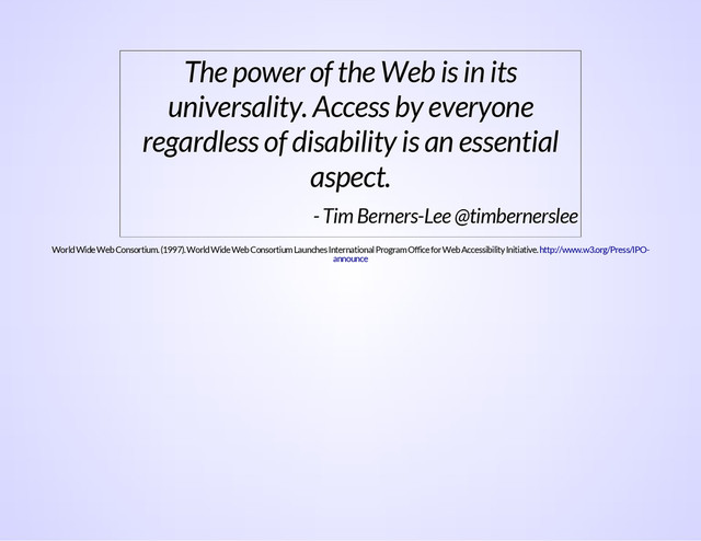The power of the Web is in its
universality. Access by everyone
regardless of disability is an essential
aspect.
- Tim Berners-Lee @timbernerslee
World Wide Web Consortium. (1997). World Wide Web Consortium Launches International Program Office for Web Accessibility Initiative. http://www.w3.org/Press/IPO-
announce
