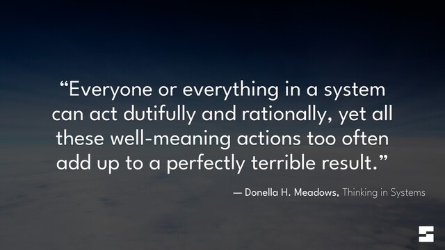 “Everyone or everything in a system
can act dutifully and rationally, yet all
these well-meaning actions too often
add up to a perfectly terrible result.”
— Donella H. Meadows, Thinking in Systems
