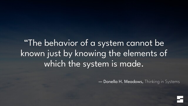 “The behavior of a system cannot be
known just by knowing the elements of
which the system is made.
— Donella H. Meadows, Thinking in Systems

