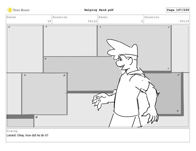 Scene
19
Duration
04:12
Panel
2
Duration
00:19
Dialog
Lanard: Okay. how did he do it?
Page 167/269
Helping Hand.pdf
