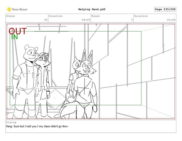 Scene
30
Duration
04:05
Panel
3
Duration
01:00
Dialog
Fang: Sure but I told you I my claws didn't go thro-
Page 233/269
Helping Hand.pdf
