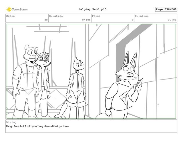 Scene
30
Duration
04:05
Panel
6
Duration
00:06
Dialog
Fang: Sure but I told you I my claws didn't go thro-
Page 236/269
Helping Hand.pdf
