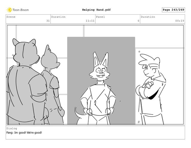 Scene
31
Duration
11:11
Panel
6
Duration
00:19
Dialog
Fang: Im good! We're good!
Page 243/269
Helping Hand.pdf
