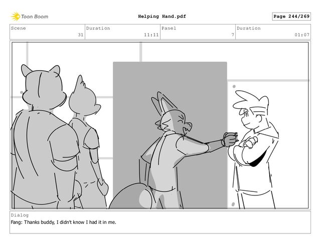 Scene
31
Duration
11:11
Panel
7
Duration
01:07
Dialog
Fang: Thanks buddy, I didn't know I had it in me.
Page 244/269
Helping Hand.pdf
