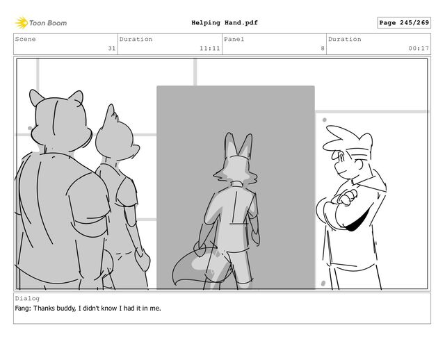 Scene
31
Duration
11:11
Panel
8
Duration
00:17
Dialog
Fang: Thanks buddy, I didn't know I had it in me.
Page 245/269
Helping Hand.pdf
