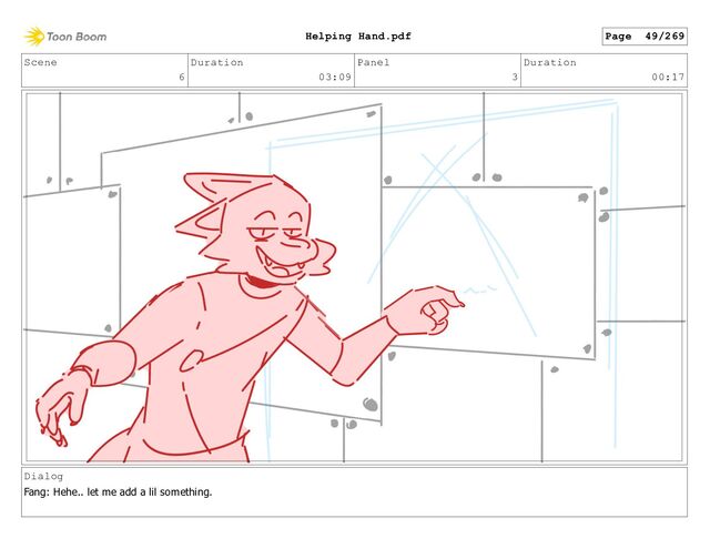 Scene
6
Duration
03:09
Panel
3
Duration
00:17
Dialog
Fang: Hehe.. let me add a lil something.
Page 49/269
Helping Hand.pdf
