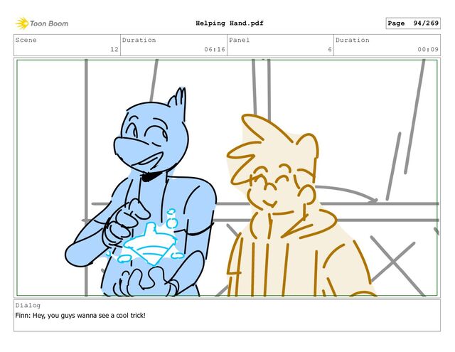 Scene
12
Duration
06:16
Panel
6
Duration
00:09
Dialog
Finn: Hey, you guys wanna see a cool trick!
Page 94/269
Helping Hand.pdf
