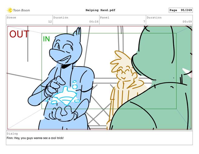 Scene
12
Duration
06:16
Panel
7
Duration
00:09
Dialog
Finn: Hey, you guys wanna see a cool trick!
Page 95/269
Helping Hand.pdf
