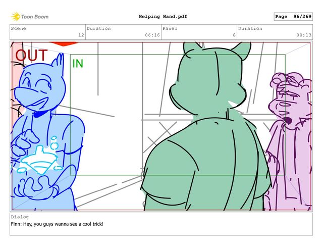Scene
12
Duration
06:16
Panel
8
Duration
00:13
Dialog
Finn: Hey, you guys wanna see a cool trick!
Page 96/269
Helping Hand.pdf
