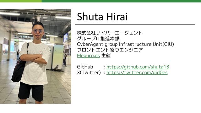 Shuta Hirai
株式会社サイバーエージェント
グループIT推進本部
CyberAgent group Infrastructure Unit(CIU)
フロントエンド寄りエンジニア
Meguro.es 主催
GitHub : https://github.com/shuta13
X(Twitter) : https://twitter.com/did0es
