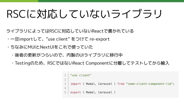 RSCに対応していないライブラリ
ライブラリによってはRSCに対応していないReactで書かれている
・一旦importして、”use client” をつけて re-export
・ちなみにMUIとNextUIをこれで使っていた
　・後者の更新がつらいので、内製のUIライブラリに移行中
　・Testingのため、RSCではないReact Componentに分離してテストしてから輸入
