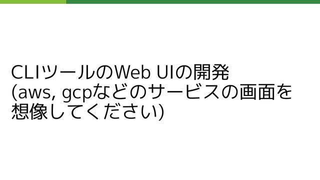 CLIツールのWeb UIの開発
(aws, gcpなどのサービスの画面を
想像してください)
