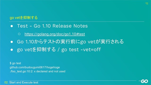 ● Test - Go 1.10 Release Notes
○ https://golang.org/doc/go1.10#test
● Go 1.10からテストの実行前にgo vetが実行される
● go vetを抑制する / go test -vet=off
go vetを抑制する
02. Start and Execute test
$ go test
github.com/budougumi0617/hogehoge
./foo_test.go:10:2: x declared and not used
